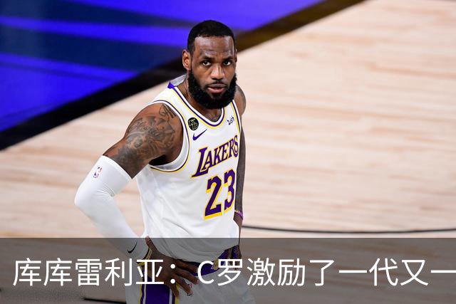 库库雷利亚：C罗激励了一代又一代的年轻人，和他对阵是一种荣幸